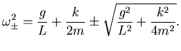 $\displaystyle \omega^2_\pm =
\frac gL + \frac k{2m} \pm \sqrt{ \frac {g^2}{L^2} +
\frac {k^2}{4m^2}}.$