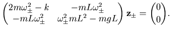 $\displaystyle \left( \begin{matrix}2m \omega^2_\pm - k & -mL \omega^2_\pm   -...
...m & \omega^2_\pm mL^2 - mgL \end{matrix} \right) {\mathbf {z}}_\pm = \binom 00.$